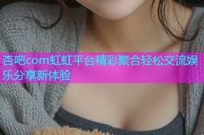 杏吧com虹虹平台精彩聚合轻松交流娱乐分享新体验