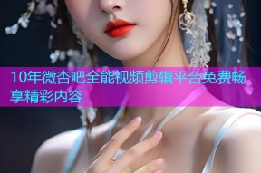 10年微杏吧全能视频剪辑平台免费畅享精彩内容