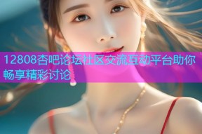 12808杏吧论坛社区交流互动平台助你畅享精彩讨论
