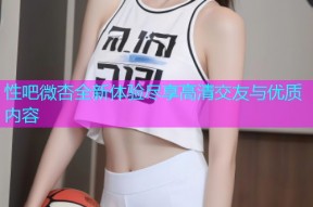 性吧微杏全新体验尽享高清交友与优质内容