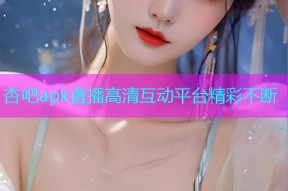 杏吧apk直播高清互动平台精彩不断