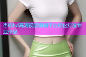 杏吧hd高清视频编辑平台轻松打造专业作品