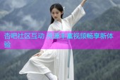 杏吧社区互动 资源丰富视频畅享新体验