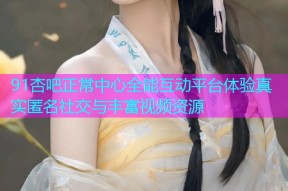 91杏吧正常中心全能互动平台体验真实匿名社交与丰富视频资源