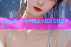 杏上火吧：科学调理上火症状的健康平台
