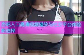 杏吧入口高清视频播放与社交平台体验新选择