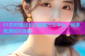 91杏吧精品互动直播社交平台，畅享高清视听体验