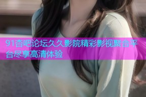 91杏吧论坛久久影院精彩影视聚合平台尽享高清体验