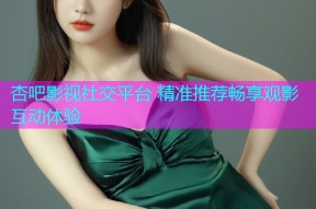 杏吧影视社交平台 精准推荐畅享观影互动体验