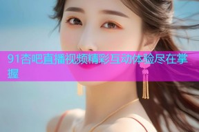 91杏吧直播视频精彩互动体验尽在掌握