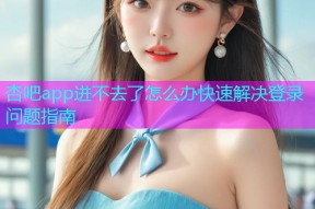 杏吧app进不去了怎么办快速解决登录问题指南