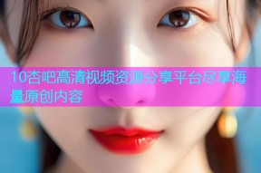 10杏吧高清视频资源分享平台尽享海量原创内容