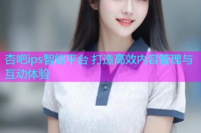 杏吧ips智能平台 打造高效内容管理与互动体验