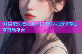 91杏吧论坛社区入口 精彩视频资源分享互动平台