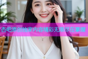 杏吧原创独家内容精彩无限尽在掌握