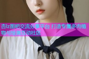 杏lz图吧交流分享平台 打造专属多肉植物与绘画互动社区