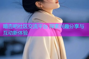 暗杏吧社区交流平台 探索兴趣分享与互动新体验
