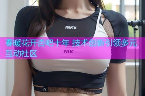 春暖花开杏吧十年 技术创新引领多元互动社区