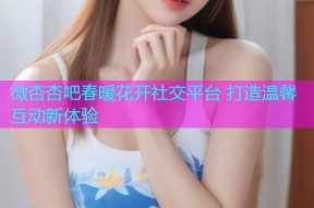 微杏杏吧春暖花开社交平台 打造温馨互动新体验