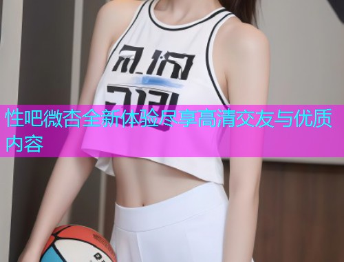 性吧微杏全新体验尽享高清交友与优质内容  第1张