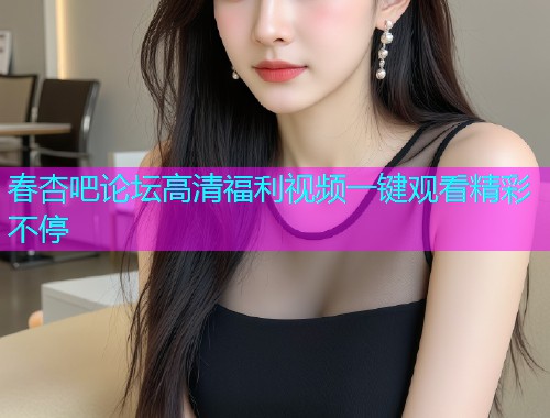 春杏吧论坛高清福利视频一键观看精彩不停  第1张