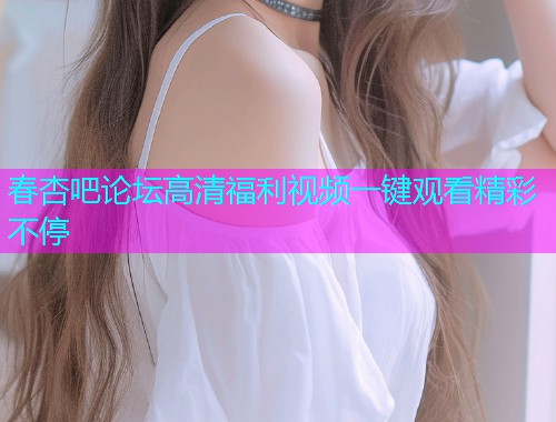 春杏吧论坛高清福利视频一键观看精彩不停  第2张