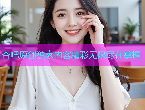 杏吧原创独家内容精彩无限尽在掌握  第1张