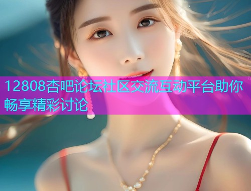12808杏吧论坛社区交流互动平台助你畅享精彩讨论  第1张