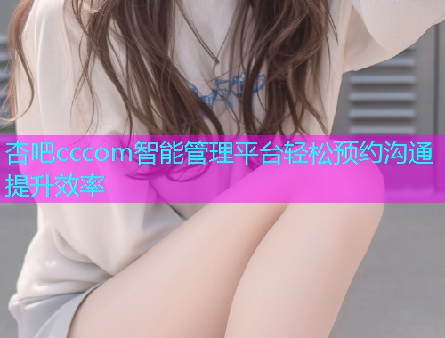 杏吧cccom智能管理平台轻松预约沟通提升效率  第1张