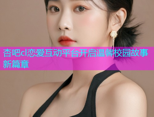 杏吧cl恋爱互动平台开启温馨校园故事新篇章  第1张