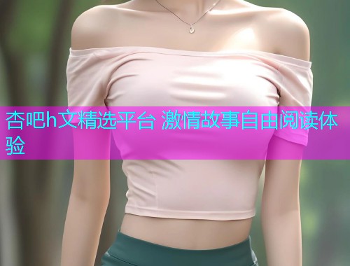 杏吧h文精选平台 激情故事自由阅读体验  第1张