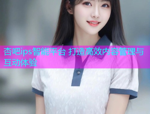 杏吧ips智能平台 打造高效内容管理与互动体验  第1张